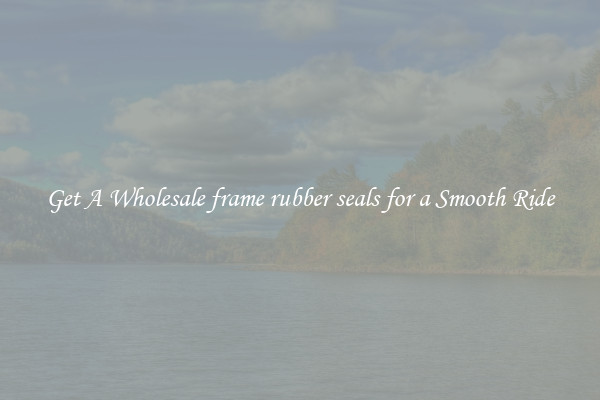 Get A Wholesale frame rubber seals for a Smooth Ride