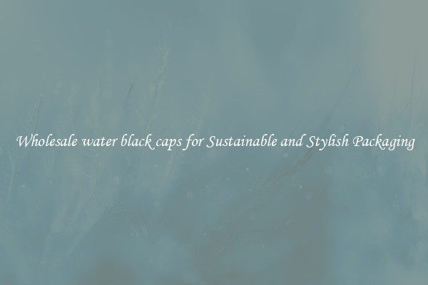 Wholesale water black caps for Sustainable and Stylish Packaging